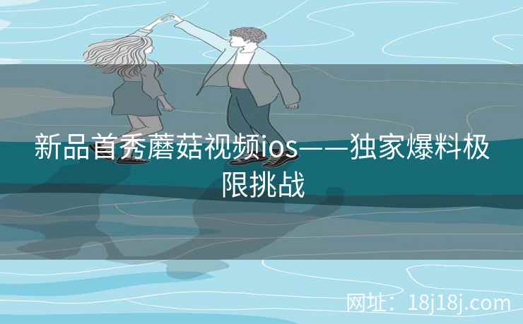 新品首秀蘑菇视频ios——独家爆料极限挑战