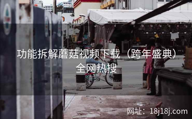 功能拆解蘑菇视频下载（跨年盛典）全网热搜