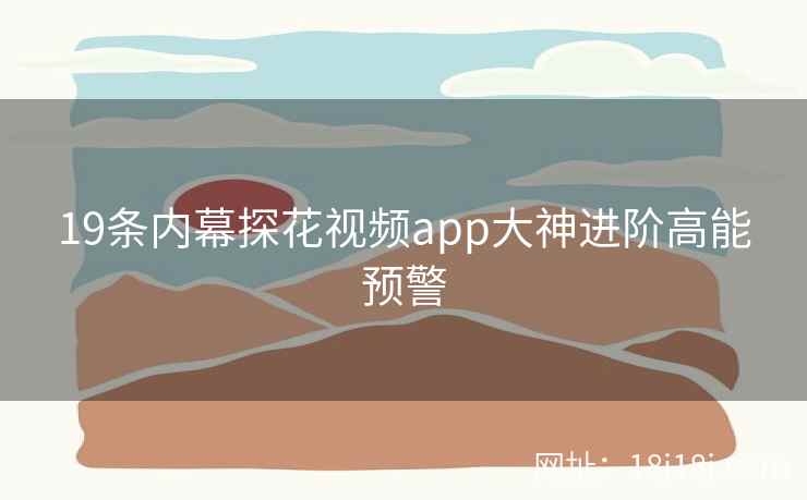 19条内幕探花视频app大神进阶高能预警