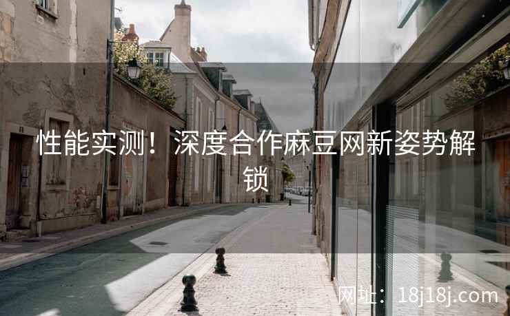 性能实测！深度合作麻豆网新姿势解锁
