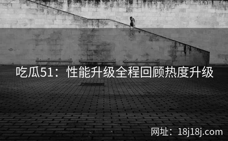 吃瓜51：性能升级全程回顾热度升级