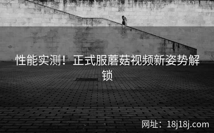 性能实测！正式服蘑菇视频新姿势解锁