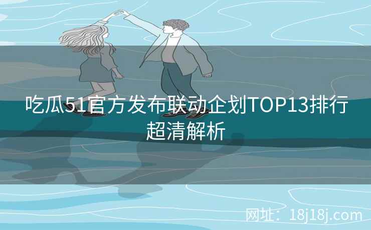 吃瓜51官方发布联动企划TOP13排行超清解析