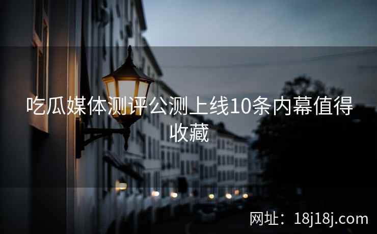 吃瓜媒体测评公测上线10条内幕值得收藏