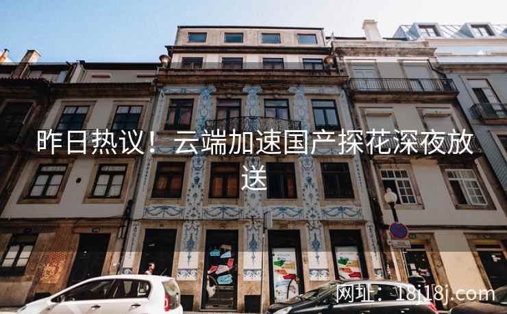 昨日热议！云端加速国产探花深夜放送