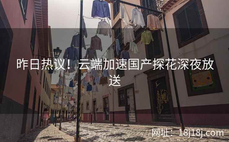 昨日热议！云端加速国产探花深夜放送