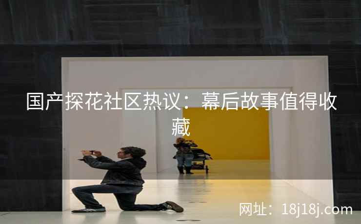 国产探花社区热议：幕后故事值得收藏
