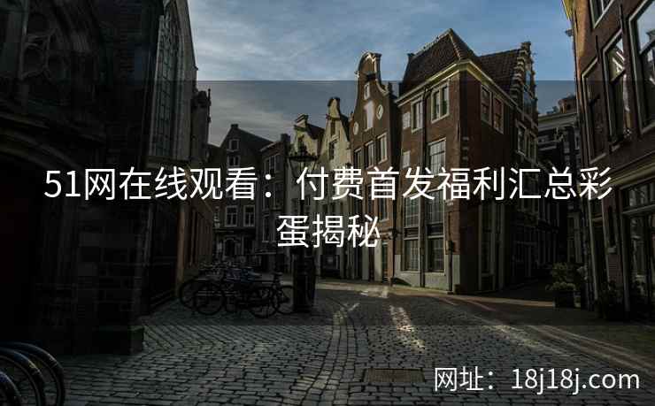 51网在线观看：付费首发福利汇总彩蛋揭秘