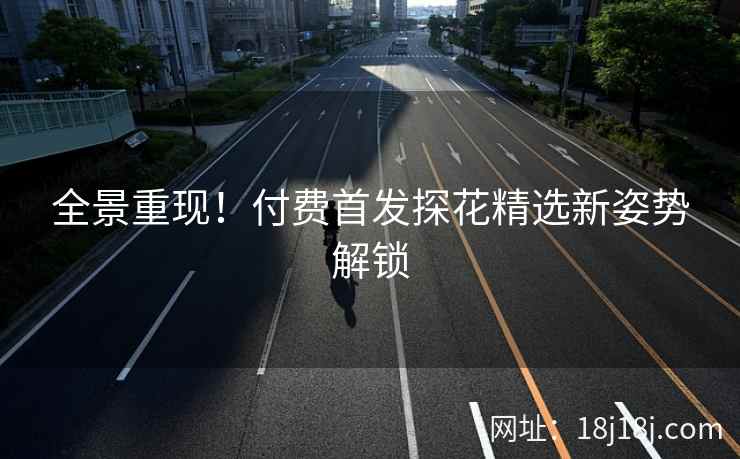 全景重现！付费首发探花精选新姿势解锁