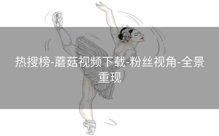热搜榜-蘑菇视频下载-粉丝视角-全景重现