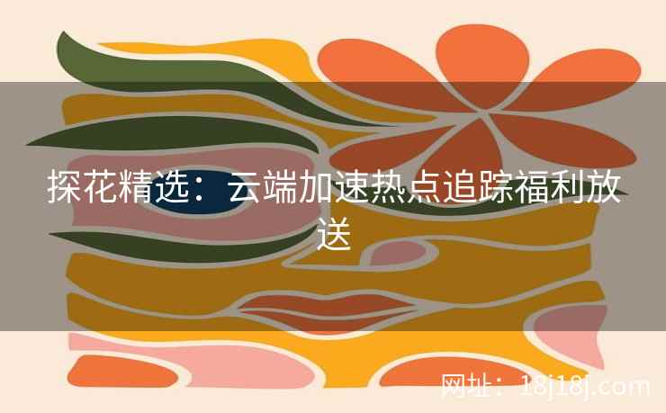 探花精选：云端加速热点追踪福利放送