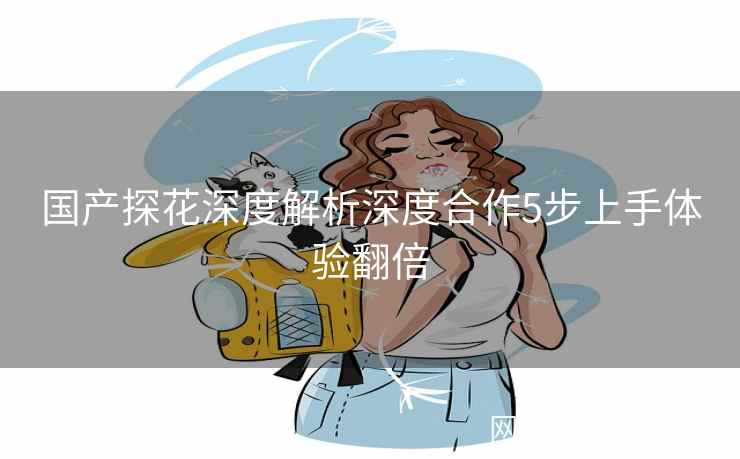 国产探花深度解析深度合作5步上手体验翻倍