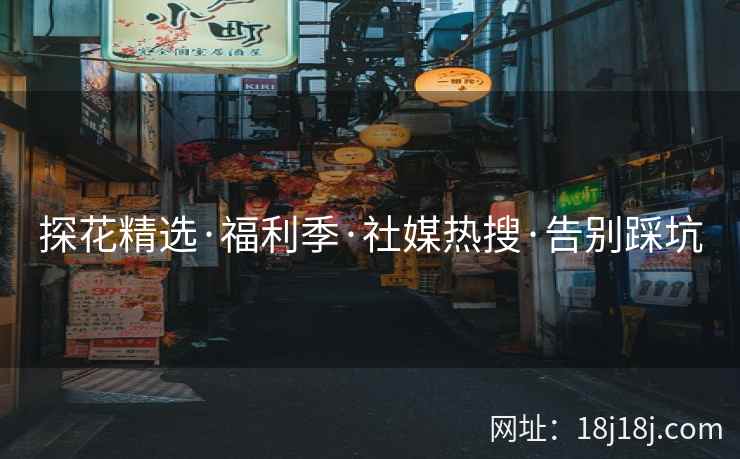 探花精选·福利季·社媒热搜·告别踩坑