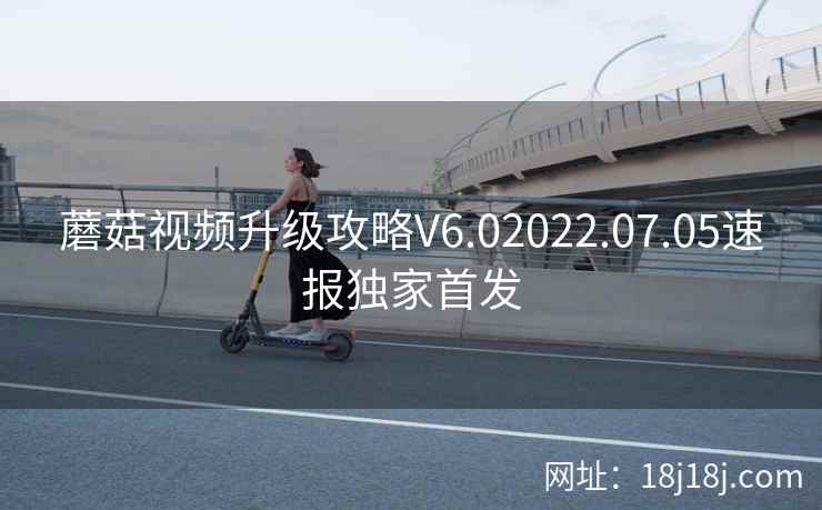蘑菇视频升级攻略V6.02022.07.05速报独家首发
