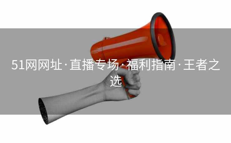 51网网址·直播专场·福利指南·王者之选