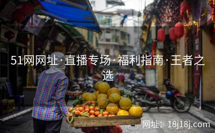 51网网址·直播专场·福利指南·王者之选